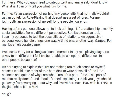 Ken Coug'r's definition of furry RESISTS defining it. He writes, "Why you guys need to categorize it and analyse it, I don't know." He says a furry persona is just a different perspective on life -- one that helps him find ways of expressing himself and to "accept the differences in other people."
