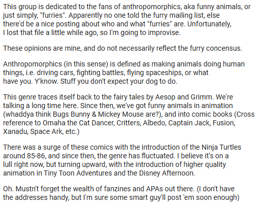 Text of Yippee Coyote's post. In a nutshell, he writes that the newly minted alt.fan.furry is for "fans of anthropomorphics, aka funny animals, or just simply, 'furries'." He gives some history to furry culture, with reference to comics, cartoons, fanzines, and APAs.