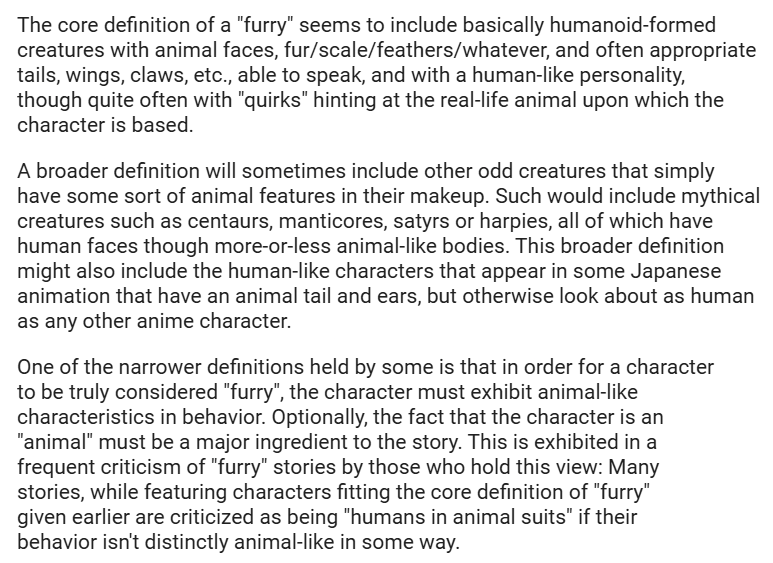 The excerpt from Greywolf's FAQ that appearaed on alt.fan.furry starting in 1993 highlights that nobody quite agrees on the definition of furry. Usually a furry is a "basically humanoid-formed creature" with animal features, but it can include mythical creatures and varying degrees of animality.