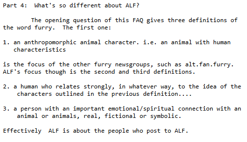 Alt.lifestyle.furry's FAQ explains that ALF is meant to give space to folks who relate closely to furry fandom. But most of all, it's open to user interpretation; there isn't any one right way relationship to furry.
